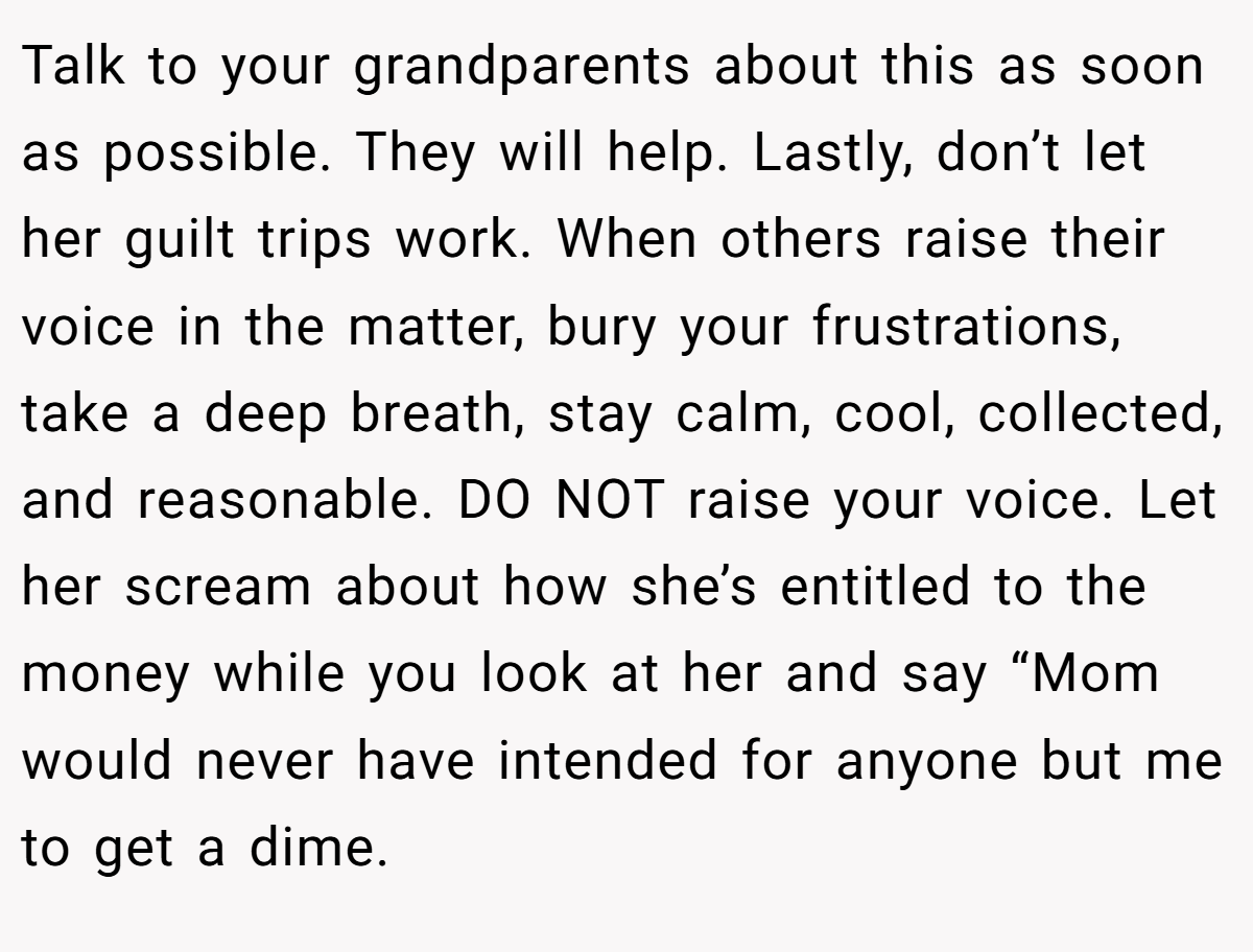 Talk to your grandparents about this as soon as possible. They will help. Lastly, don’t let her guilt trips work. When others raise their voice in the matter, bury your frustrations, take a deep breath, stay calm, cool, collected, and reasonable. DO NOT raise your voice. Let her scream about how she’s entitled to the money while you look at her and say “Mom would never have intended for anyone but me to get a dime.