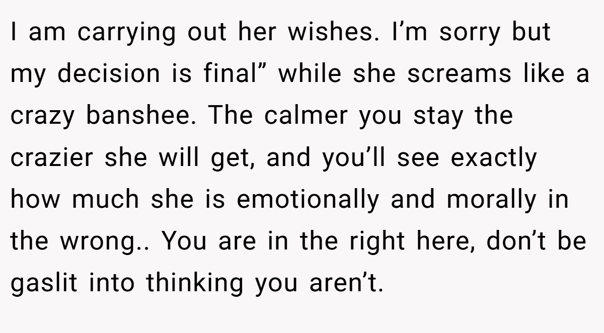 I am carrying out her wishes. I’m sorry but my decision is final” while she screams like a crazy banshee. The calmer you stay the crazier she will get, and you’ll see exactly how much she is emotionally and morally in the wrong.. You are in the right here, don’t be gaslit into thinking you aren’t.