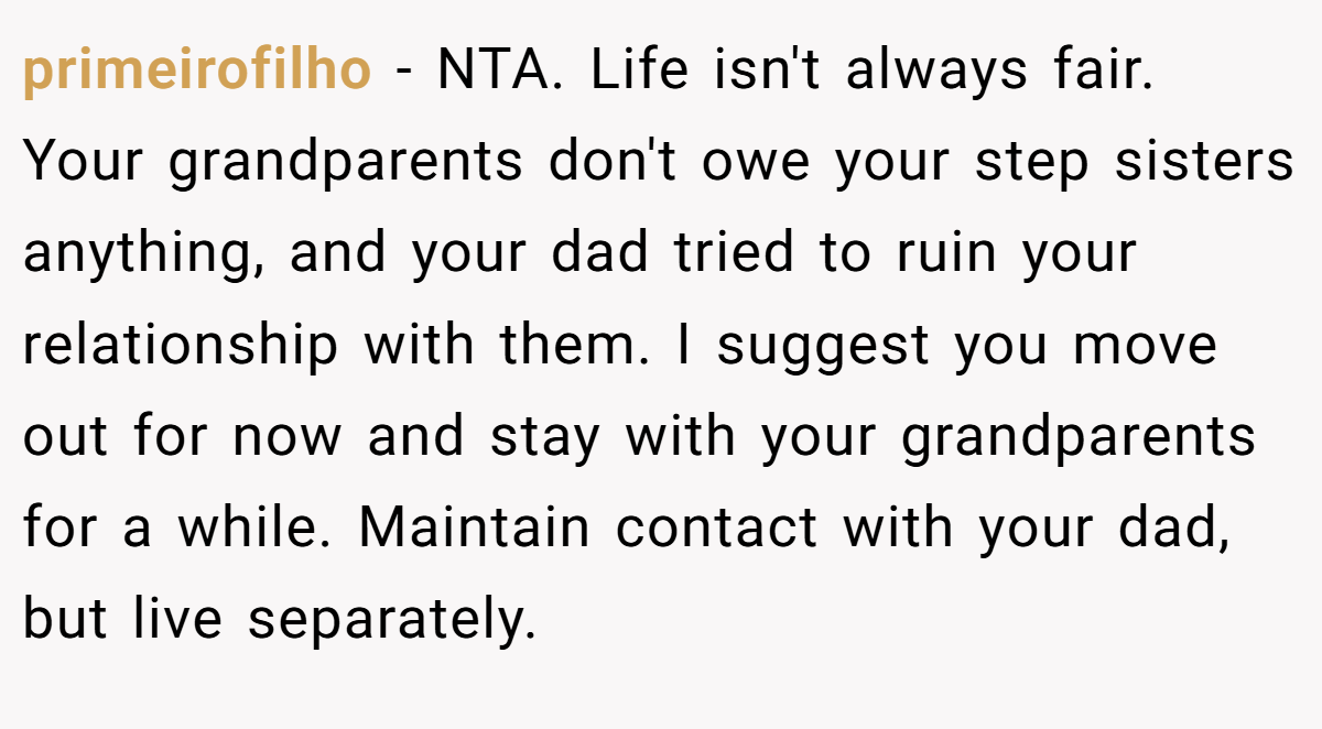 primeirofilho − NTA. Life isn't always fair. Your grandparents don't owe your step sisters anything, and your dad tried to ruin your relationship with them. I suggest you move out for now and stay with your grandparents for a while. Maintain contact with your dad, but live separately.