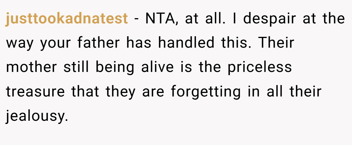 justtookadnatest − NTA, at all. I despair at the way your father has handled this. Their mother still being alive is the priceless treasure that they are forgetting in all their jealousy.