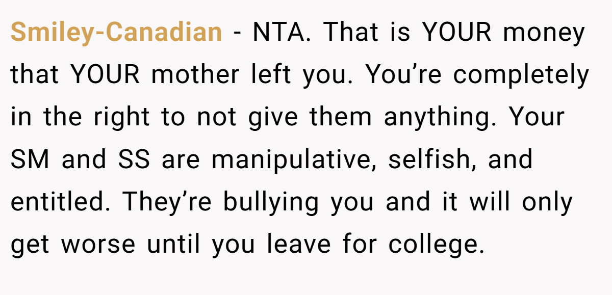 Smiley-Canadian − NTA. That is YOUR money that YOUR mother left you. You’re completely in the right to not give them anything. Your SM and SS are manipulative, selfish, and entitled. They’re bullying you and it will only get worse until you leave for college.