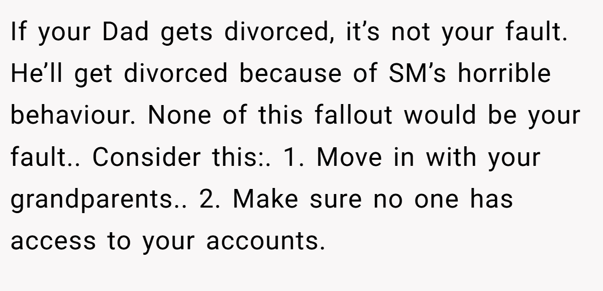 If your Dad gets divorced, it’s not your fault. He’ll get divorced because of SM’s horrible behaviour. None of this fallout would be your fault.. Consider this:. 1. Move in with your grandparents.. 2. Make sure no one has access to your accounts.
