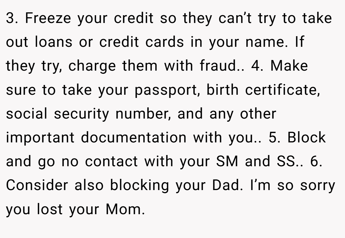 3. Freeze your credit so they can’t try to take out loans or credit cards in your name. If they try, charge them with fraud.. 4. Make sure to take your passport, birth certificate, social security number, and any other important documentation with you.. 5. Block and go no contact with your SM and SS.. 6. Consider also blocking your Dad. I’m so sorry you lost your Mom.