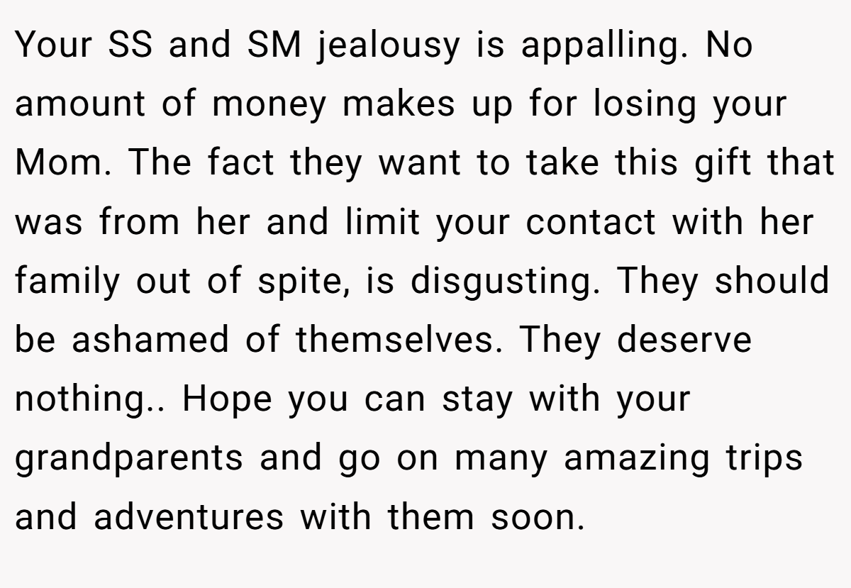 Your SS and SM jealousy is appalling. No amount of money makes up for losing your Mom. The fact they want to take this gift that was from her and limit your contact with her family out of spite, is disgusting. They should be ashamed of themselves. They deserve nothing.. Hope you can stay with your grandparents and go on many amazing trips and adventures with them soon.