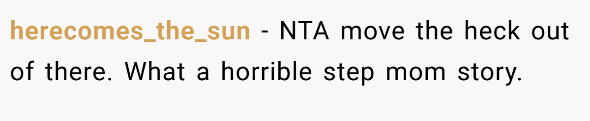 herecomes_the_sun − NTA move the heck out of there. What a horrible step mom story.