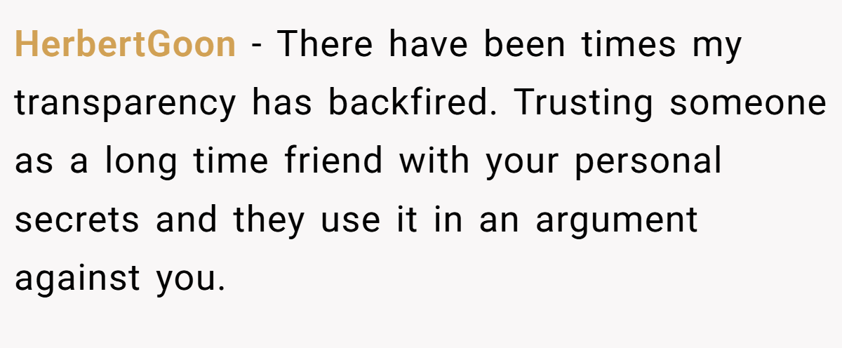 HerbertGoon − There have been times my transparency has backfired. Trusting someone as a long time friend with your personal secrets and they use it in an argument against you.