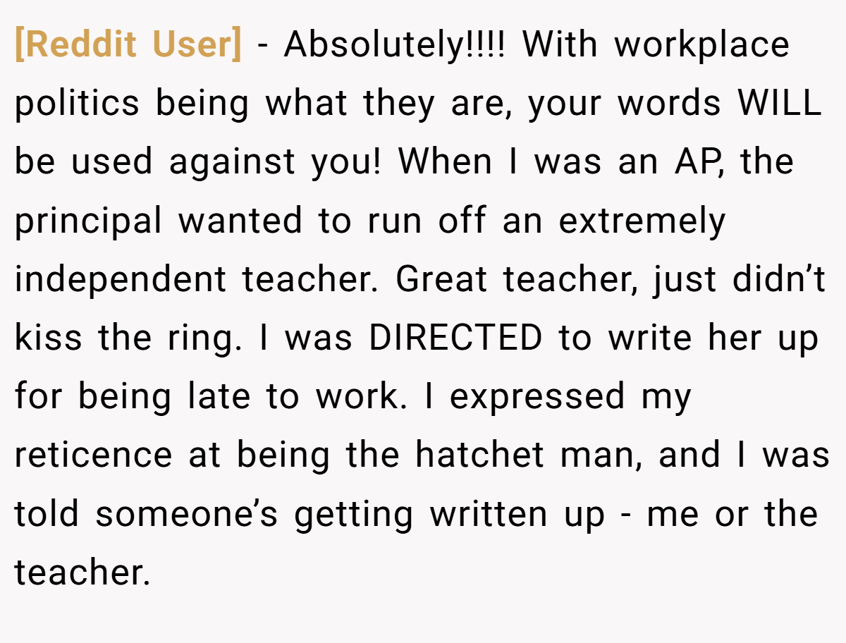 [Reddit User] − Absolutely!!!! With workplace politics being what they are, your words WILL be used against you! When I was an AP, the principal wanted to run off an extremely independent teacher. Great teacher, just didn’t kiss the ring. I was DIRECTED to write her up for being late to work. I expressed my reticence at being the hatchet man, and I was told someone’s getting written up - me or the teacher.