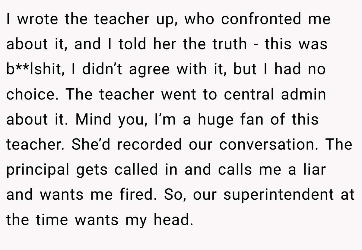I wrote the teacher up, who confronted me about it, and I told her the truth - this was b**lshit, I didn’t agree with it, but I had no choice. The teacher went to central admin about it. Mind you, I’m a huge fan of this teacher. She’d recorded our conversation. The principal gets called in and calls me a liar and wants me fired. So, our superintendent at the time wants my head.