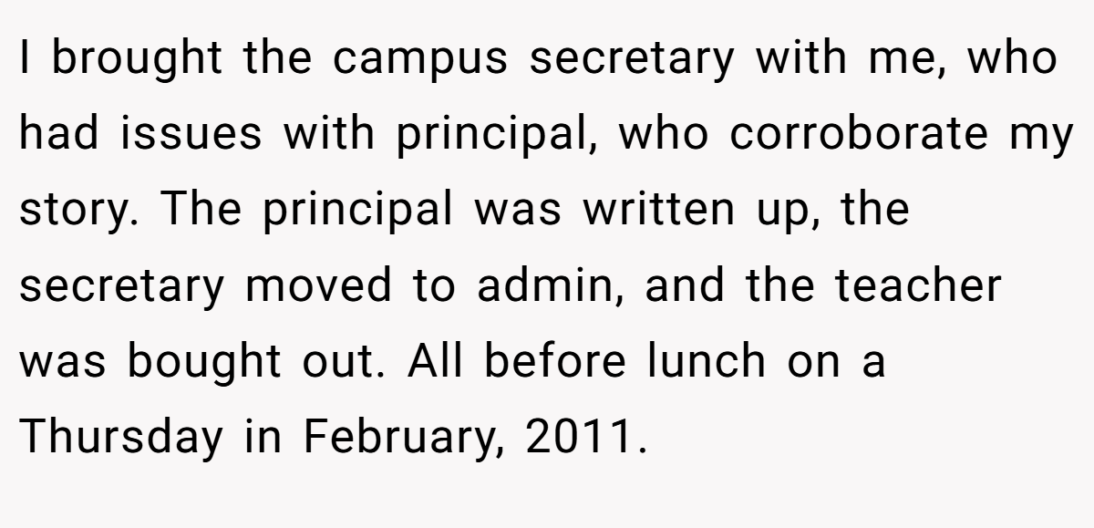 I brought the campus secretary with me, who had issues with principal, who corroborate my story. The principal was written up, the secretary moved to admin, and the teacher was bought out. All before lunch on a Thursday in February, 2011.
