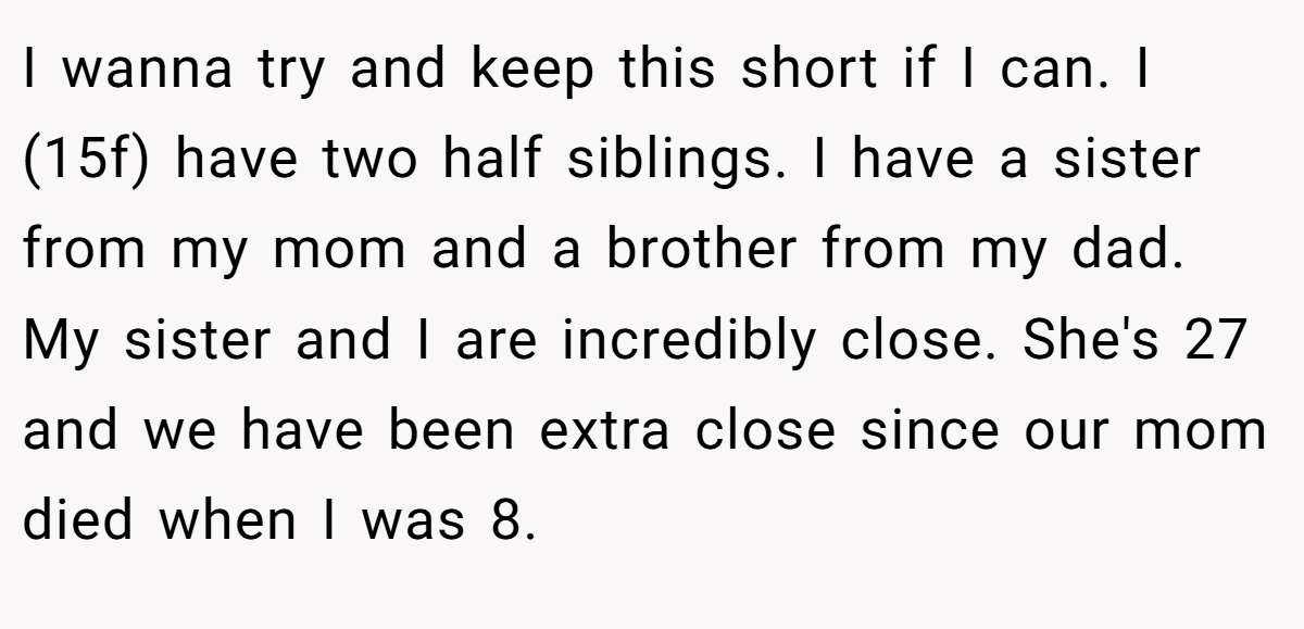 I wanna try and keep this short if I can. I (15f) have two half siblings. I have a sister from my mom and a brother from my dad. My sister and I are incredibly close. She's 27 and we have been extra close since our mom died when I was 8.
