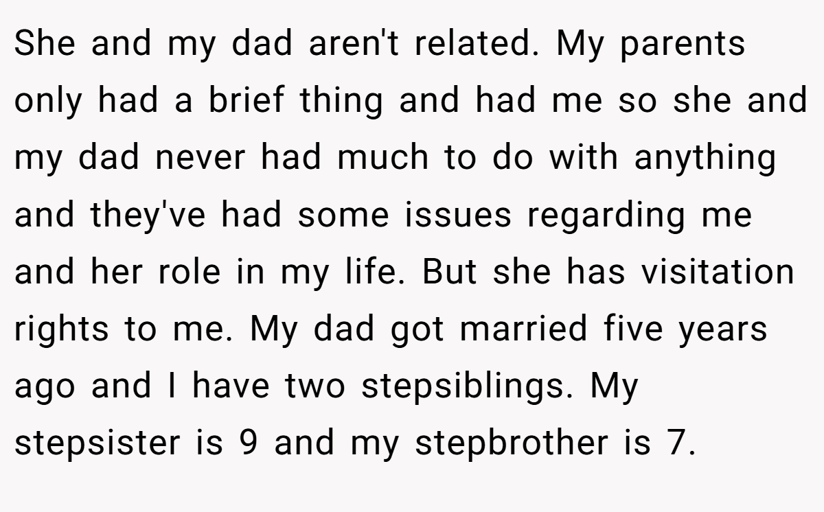 She and my dad aren't related. My parents only had a brief thing and had me so she and my dad never had much to do with anything and they've had some issues regarding me and her role in my life. But she has visitation rights to me. My dad got married five years ago and I have two stepsiblings. My stepsister is 9 and my stepbrother is 7.