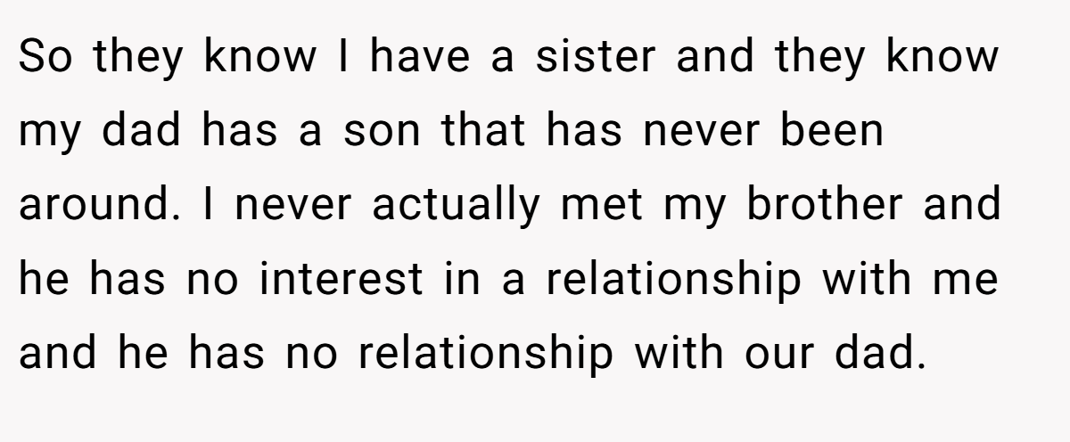 So they know I have a sister and they know my dad has a son that has never been around. I never actually met my brother and he has no interest in a relationship with me and he has no relationship with our dad.