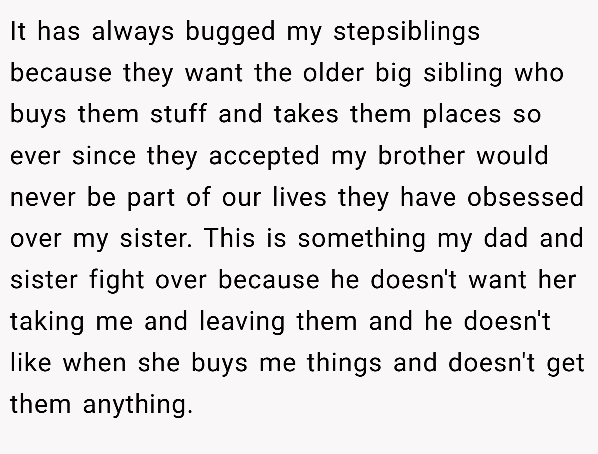 It has always bugged my stepsiblings because they want the older big sibling who buys them stuff and takes them places so ever since they accepted my brother would never be part of our lives they have obsessed over my sister. This is something my dad and sister fight over because he doesn't want her taking me and leaving them and he doesn't like when she buys me things and doesn't get them anything.