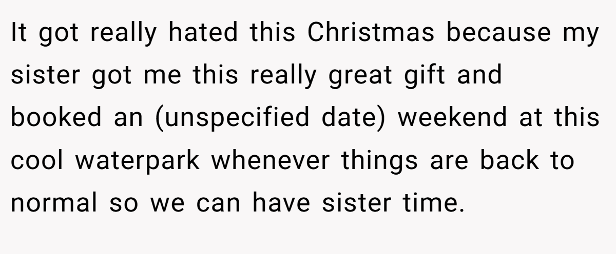 It got really hated this Christmas because my sister got me this really great gift and booked an (unspecified date) weekend at this cool waterpark whenever things are back to normal so we can have sister time.
