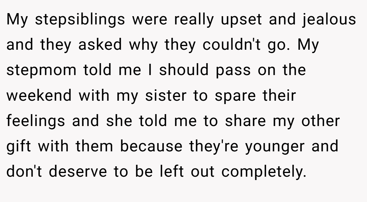 My stepsiblings were really upset and jealous and they asked why they couldn't go. My stepmom told me I should pass on the weekend with my sister to spare their feelings and she told me to share my other gift with them because they're younger and don't deserve to be left out completely.