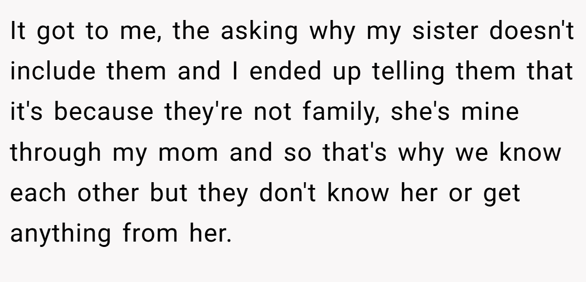 It got to me, the asking why my sister doesn't include them and I ended up telling them that it's because they're not family, she's mine through my mom and so that's why we know each other but they don't know her or get anything from her.