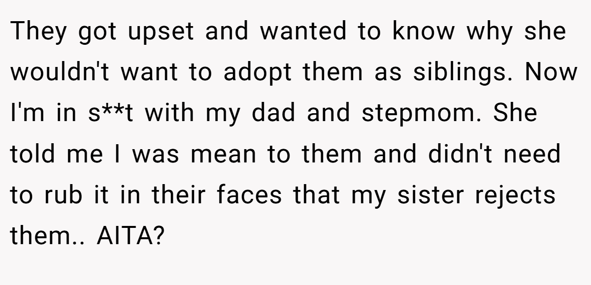 They got upset and wanted to know why she wouldn't want to adopt them as siblings. Now I'm in s**t with my dad and stepmom. She told me I was mean to them and didn't need to rub it in their faces that my sister rejects them.. AITA?