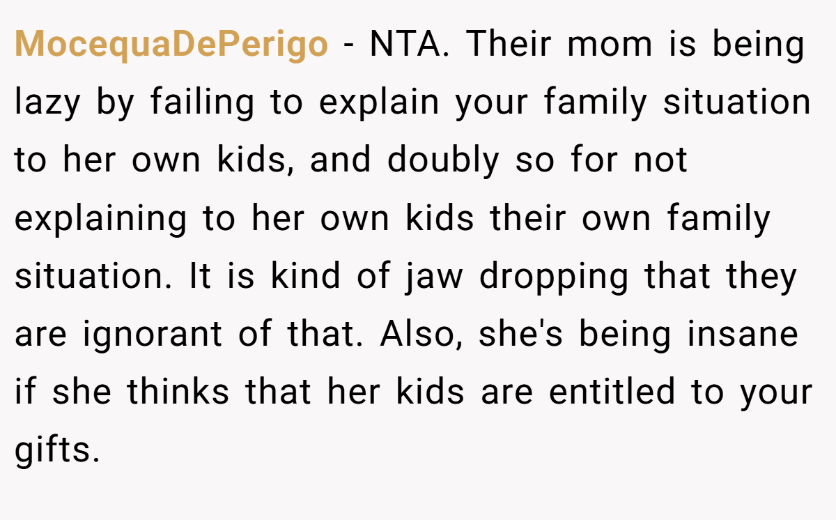 MocequaDePerigo − NTA. Their mom is being lazy by failing to explain your family situation to her own kids, and doubly so for not explaining to her own kids their own family situation. It is kind of jaw dropping that they are ignorant of that. Also, she's being insane if she thinks that her kids are entitled to your gifts.