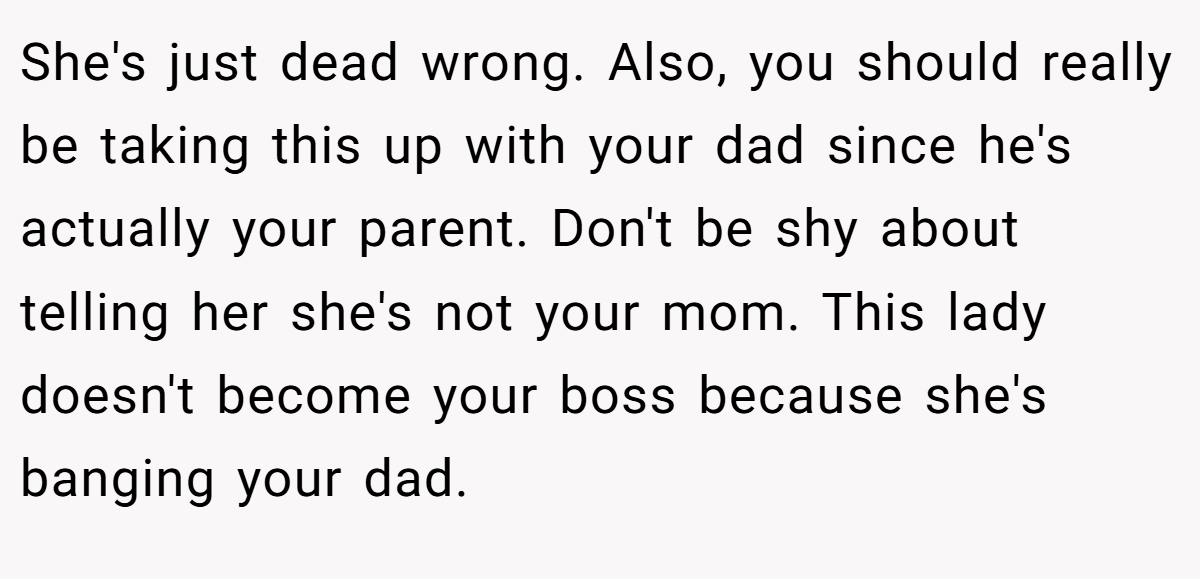 She's just dead wrong. Also, you should really be taking this up with your dad since he's actually your parent. Don't be shy about telling her she's not your mom. This lady doesn't become your boss because she's banging your dad.