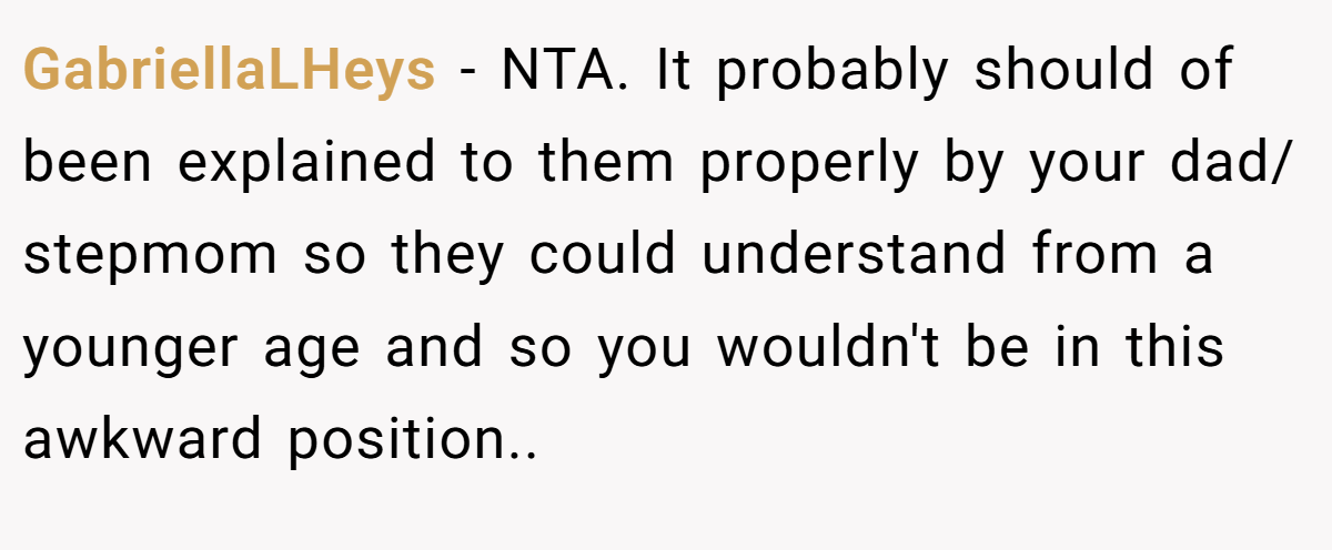 GabriellaLHeys − NTA. It probably should of been explained to them properly by your dad/ stepmom so they could understand from a younger age and so you wouldn't be in this awkward position..