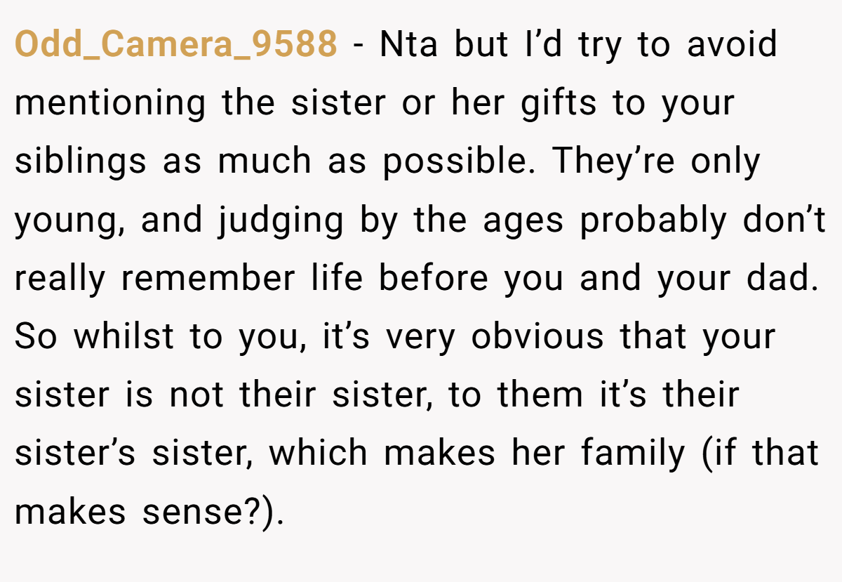 Odd_Camera_9588 − Nta but I’d try to avoid mentioning the sister or her gifts to your siblings as much as possible. They’re only young, and judging by the ages probably don’t really remember life before you and your dad. So whilst to you, it’s very obvious that your sister is not their sister, to them it’s their sister’s sister, which makes her family (if that makes sense?).