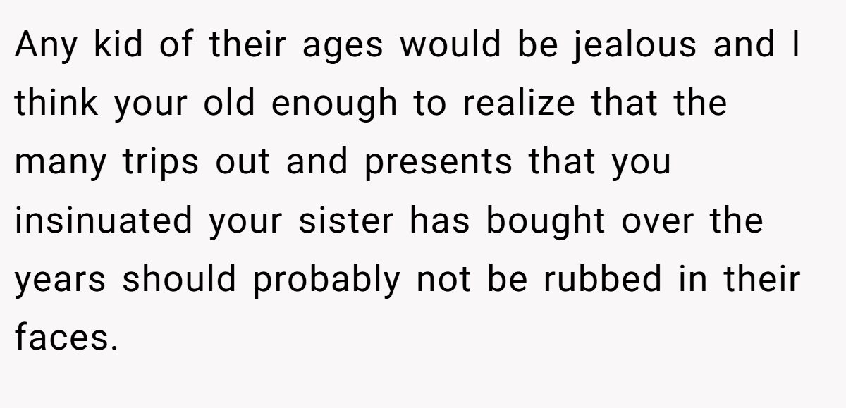 Any kid of their ages would be jealous and I think your old enough to realize that the many trips out and presents that you insinuated your sister has bought over the years should probably not be rubbed in their faces.