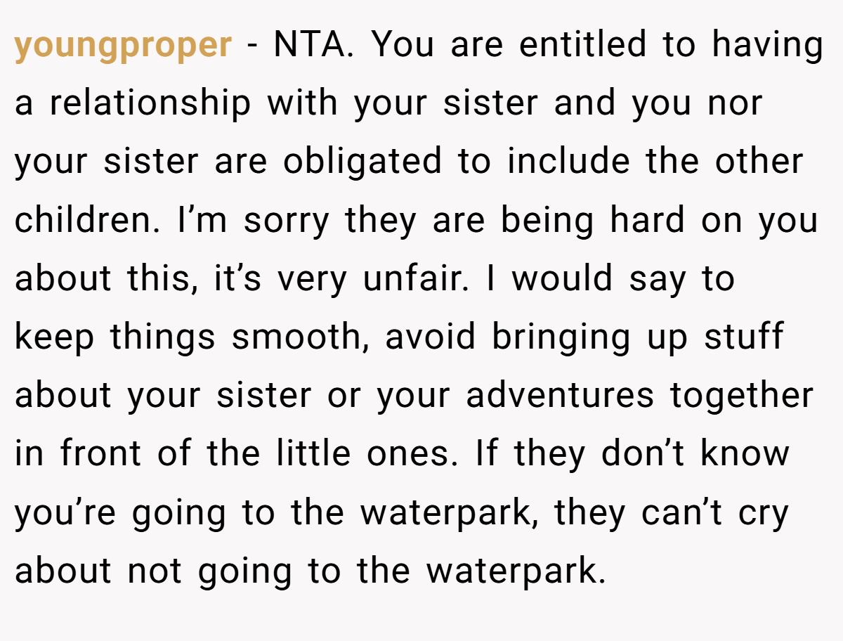 youngproper − NTA. You are entitled to having a relationship with your sister and you nor your sister are obligated to include the other children. I’m sorry they are being hard on you about this, it’s very unfair. I would say to keep things smooth, avoid bringing up stuff about your sister or your adventures together in front of the little ones. If they don’t know you’re going to the waterpark, they can’t cry about not going to the waterpark.
