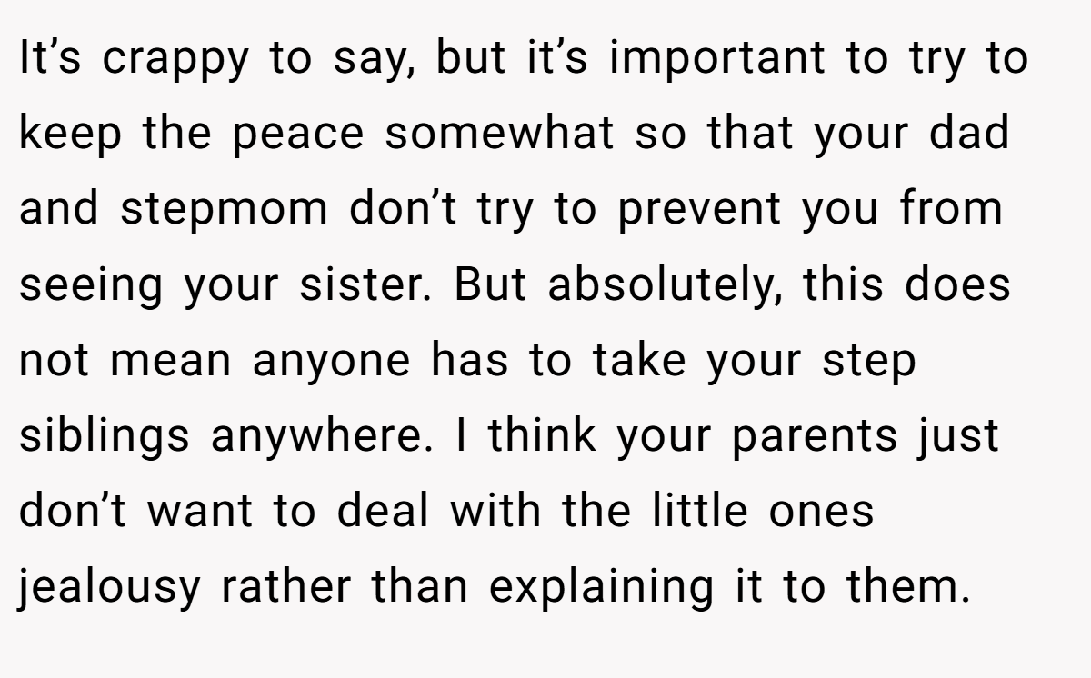 It’s crappy to say, but it’s important to try to keep the peace somewhat so that your dad and stepmom don’t try to prevent you from seeing your sister. But absolutely, this does not mean anyone has to take your step siblings anywhere. I think your parents just don’t want to deal with the little ones jealousy rather than explaining it to them.