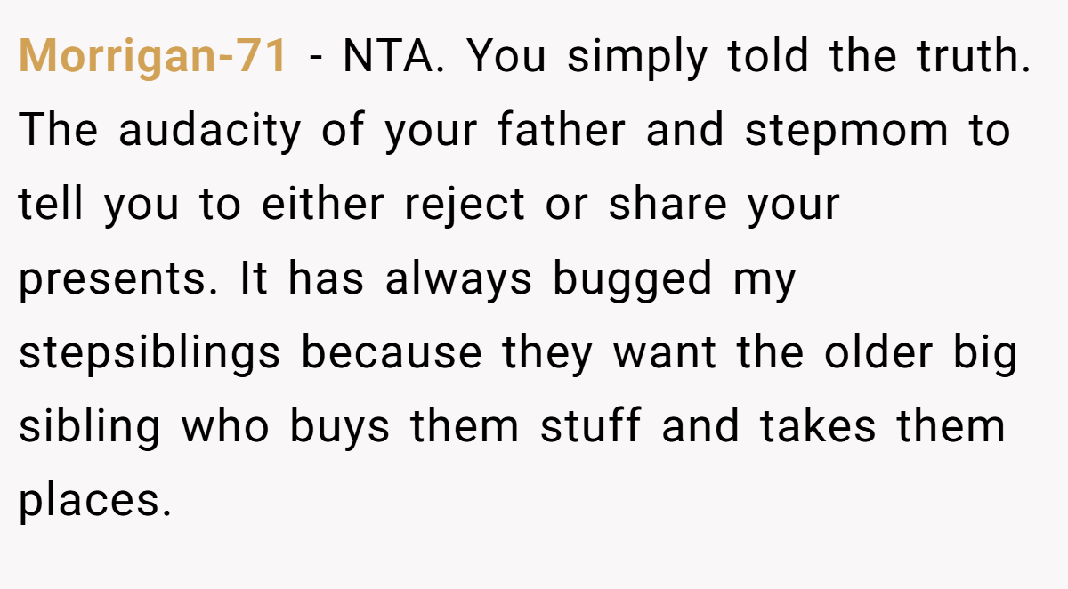 Morrigan-71 − NTA. You simply told the truth. The audacity of your father and stepmom to tell you to either reject or share your presents. It has always bugged my stepsiblings because they want the older big sibling who buys them stuff and takes them places.