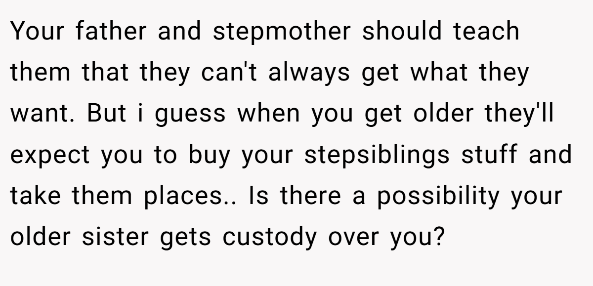Your father and stepmother should teach them that they can't always get what they want. But i guess when you get older they'll expect you to buy your stepsiblings stuff and take them places.. Is there a possibility your older sister gets custody over you?