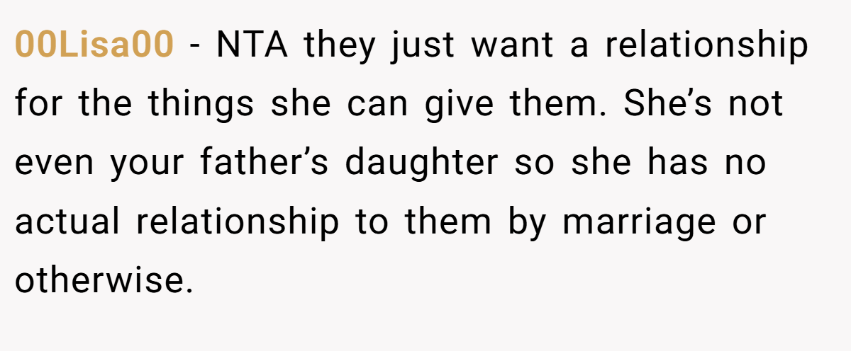 00Lisa00 − NTA they just want a relationship for the things she can give them. She’s not even your father’s daughter so she has no actual relationship to them by marriage or otherwise.