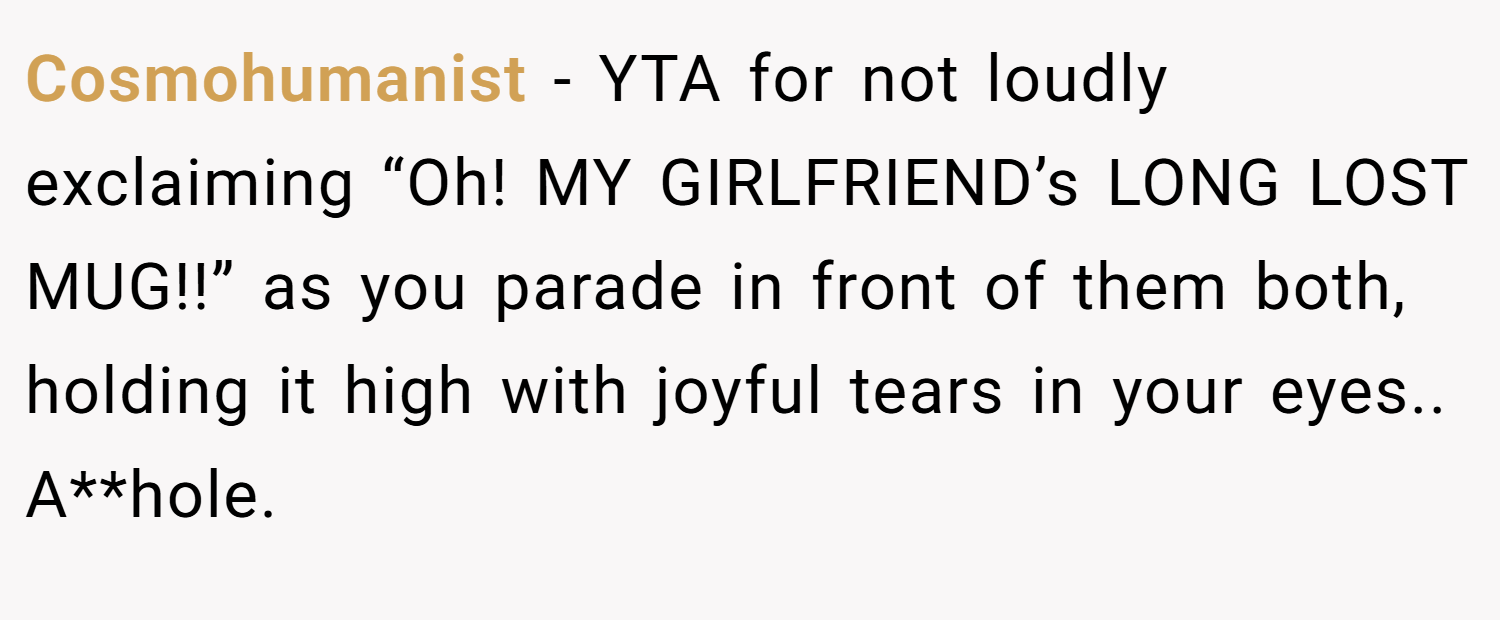 Cosmohumanist − YTA for not loudly exclaiming “Oh! MY GIRLFRIEND’s LONG LOST MUG!!” as you parade in front of them both, holding it high with joyful tears in your eyes.. A**hole.