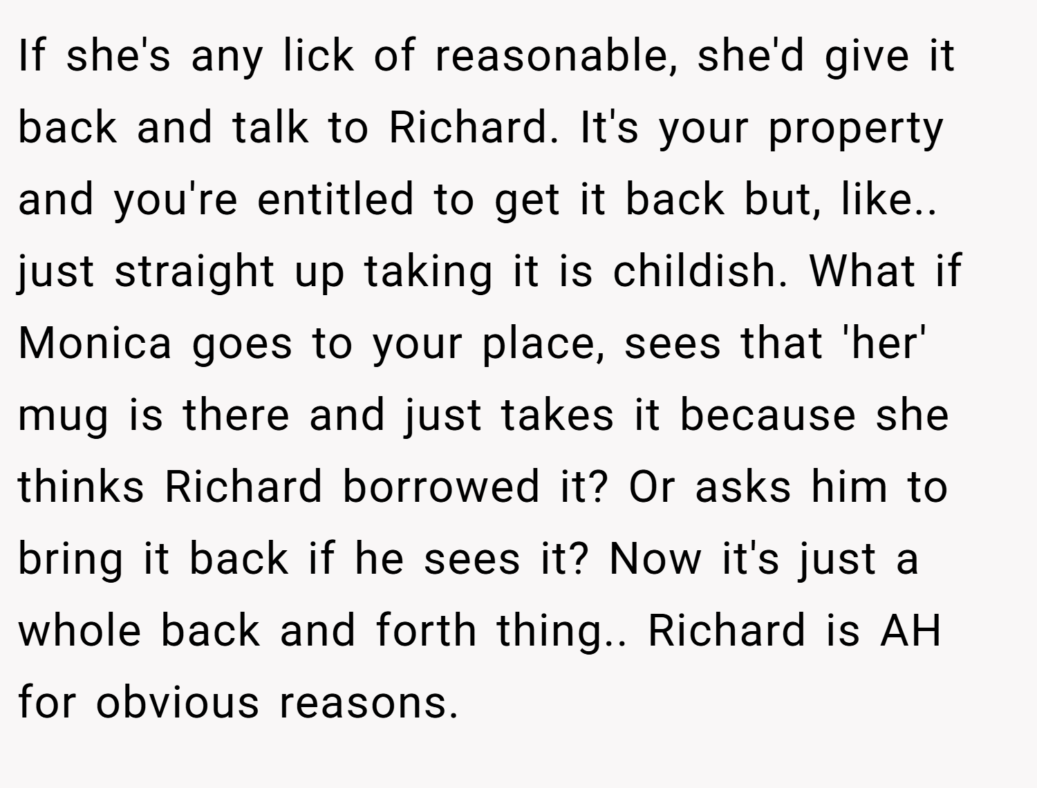 If she's any lick of reasonable, she'd give it back and talk to Richard. It's your property and you're entitled to get it back but, like.. just straight up taking it is childish. What if Monica goes to your place, sees that 'her' mug is there and just takes it because she thinks Richard borrowed it? Or asks him to bring it back if he sees it? Now it's just a whole back and forth thing.. Richard is AH for obvious reasons.