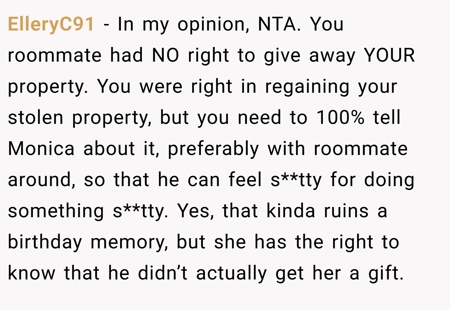 ElleryC91 − In my opinion, NTA. You roommate had NO right to give away YOUR property. You were right in regaining your stolen property, but you need to 100% tell Monica about it, preferably with roommate around, so that he can feel s**tty for doing something s**tty. Yes, that kinda ruins a birthday memory, but she has the right to know that he didn’t actually get her a gift.