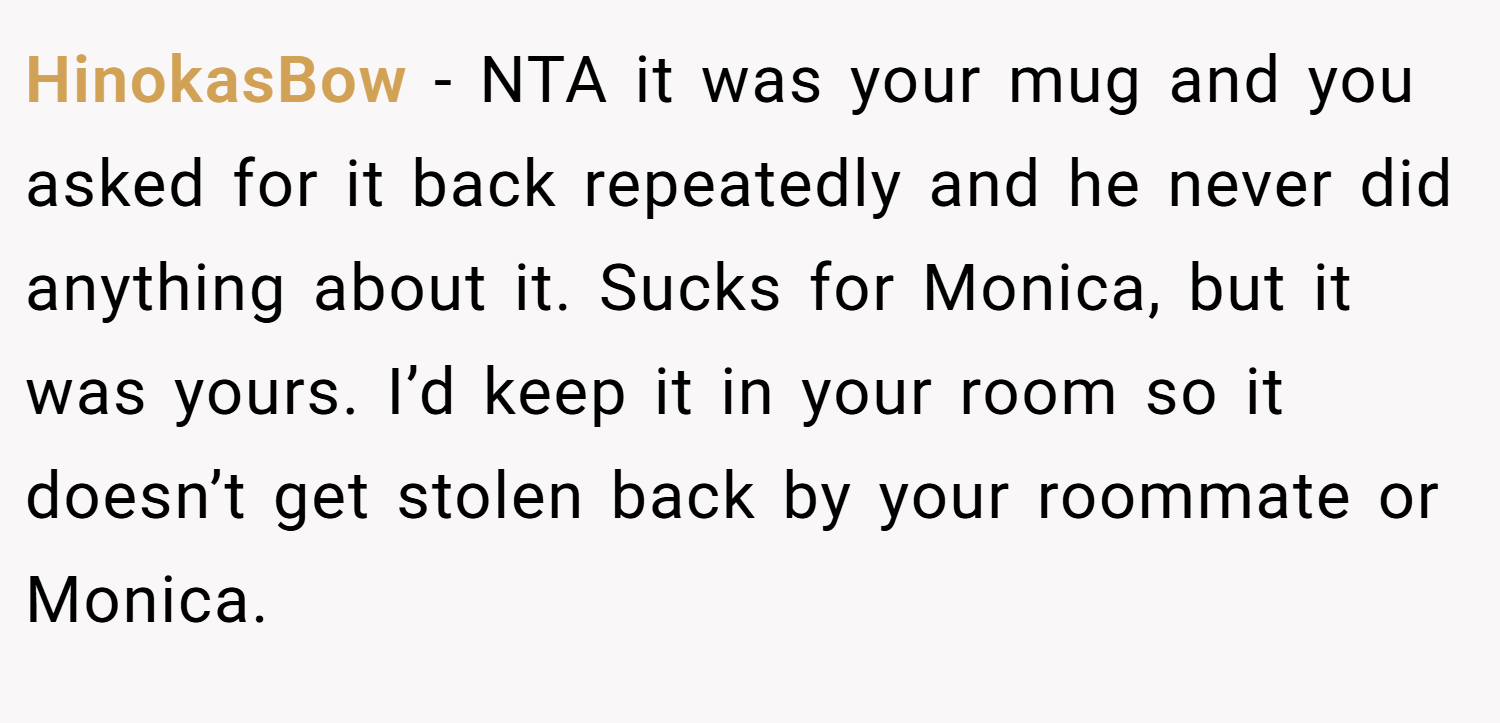 HinokasBow − NTA it was your mug and you asked for it back repeatedly and he never did anything about it. Sucks for Monica, but it was yours. I’d keep it in your room so it doesn’t get stolen back by your roommate or Monica.