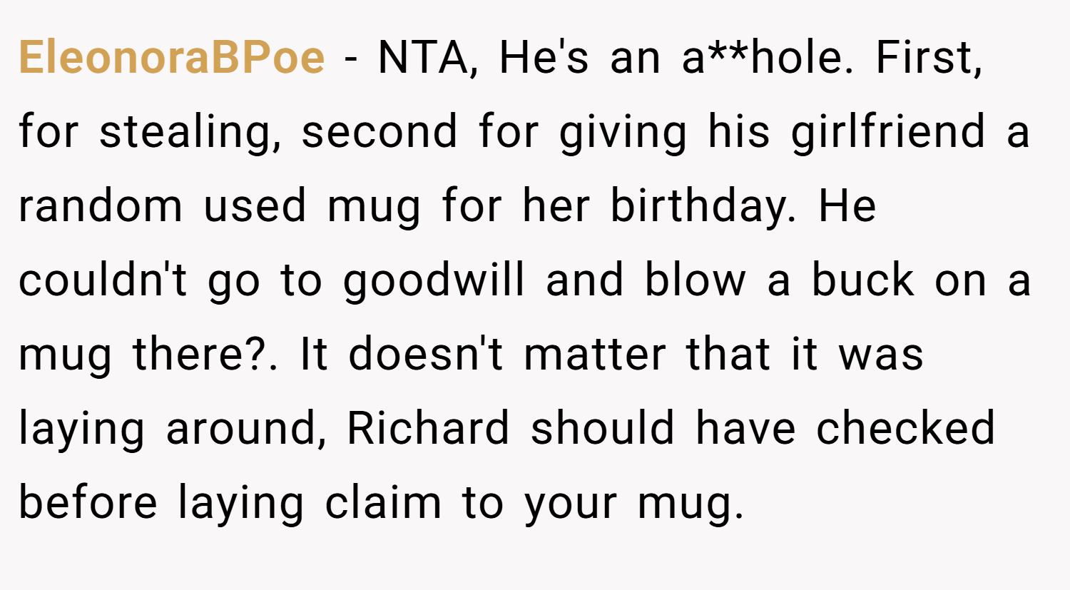 EleonoraBPoe − NTA, He's an a**hole. First, for stealing, second for giving his girlfriend a random used mug for her birthday. He couldn't go to goodwill and blow a buck on a mug there?. It doesn't matter that it was laying around, Richard should have checked before laying claim to your mug.