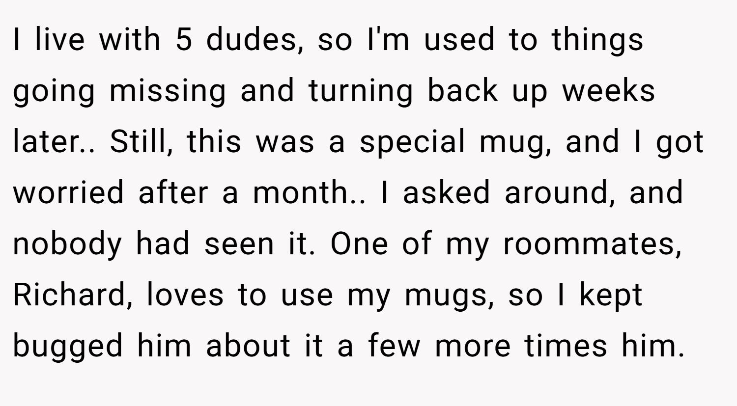 I live with 5 dudes, so I'm used to things going missing and turning back up weeks later.. Still, this was a special mug, and I got worried after a month.. I asked around, and nobody had seen it. One of my roommates, Richard, loves to use my mugs, so I kept bugged him about it a few more times him.