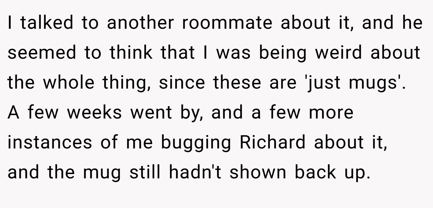 I talked to another roommate about it, and he seemed to think that I was being weird about the whole thing, since these are 'just mugs'. A few weeks went by, and a few more instances of me bugging Richard about it, and the mug still hadn't shown back up.