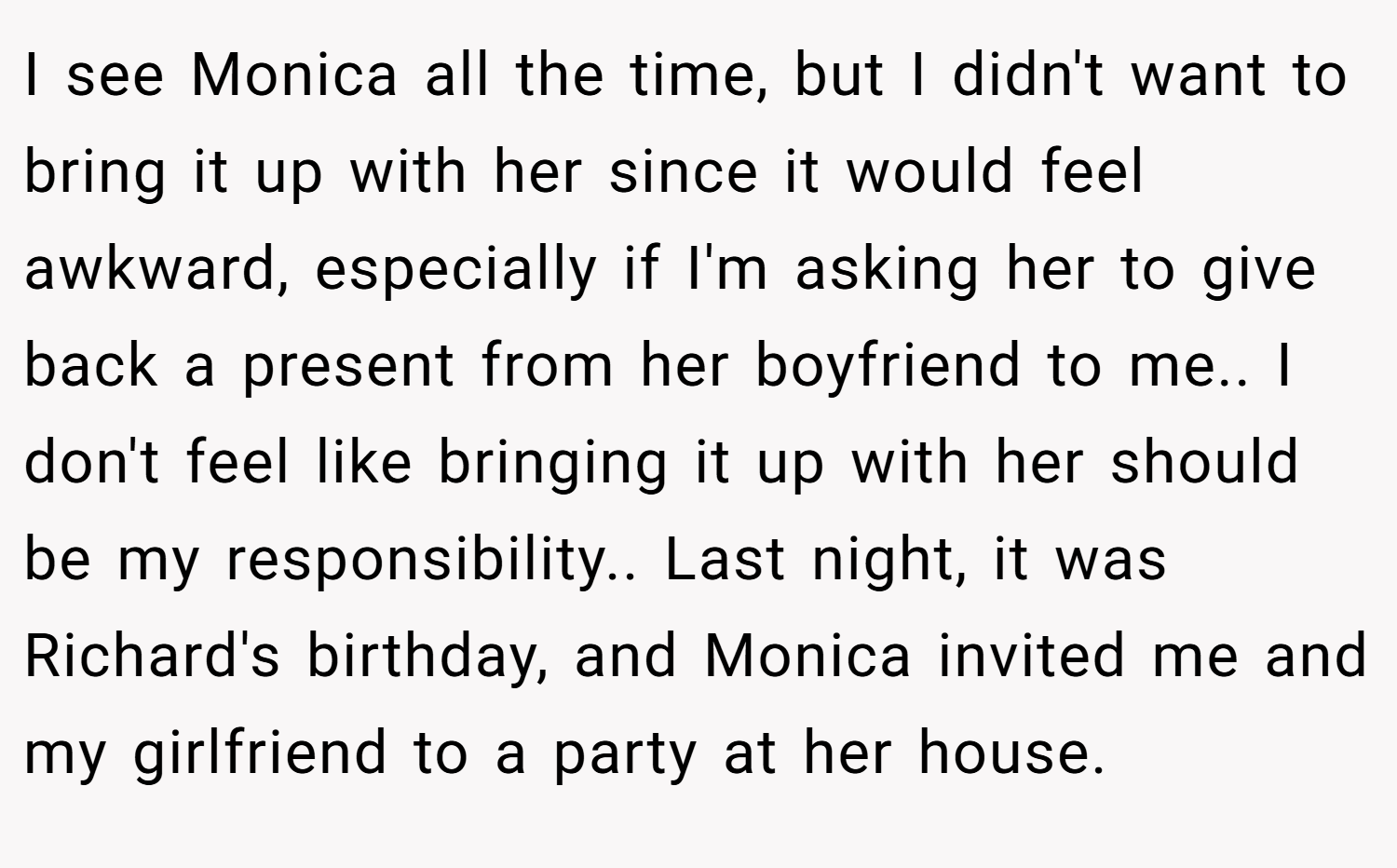 I see Monica all the time, but I didn't want to bring it up with her since it would feel awkward, especially if I'm asking her to give back a present from her boyfriend to me.. I don't feel like bringing it up with her should be my responsibility.. Last night, it was Richard's birthday, and Monica invited me and my girlfriend to a party at her house.