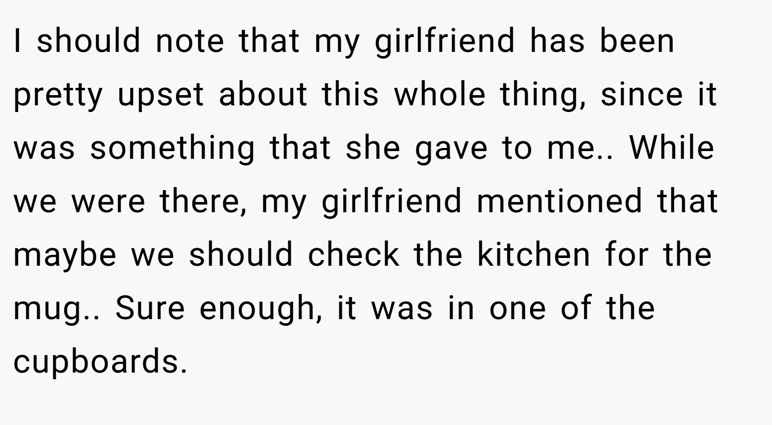 I should note that my girlfriend has been pretty upset about this whole thing, since it was something that she gave to me.. While we were there, my girlfriend mentioned that maybe we should check the kitchen for the mug.. Sure enough, it was in one of the cupboards.