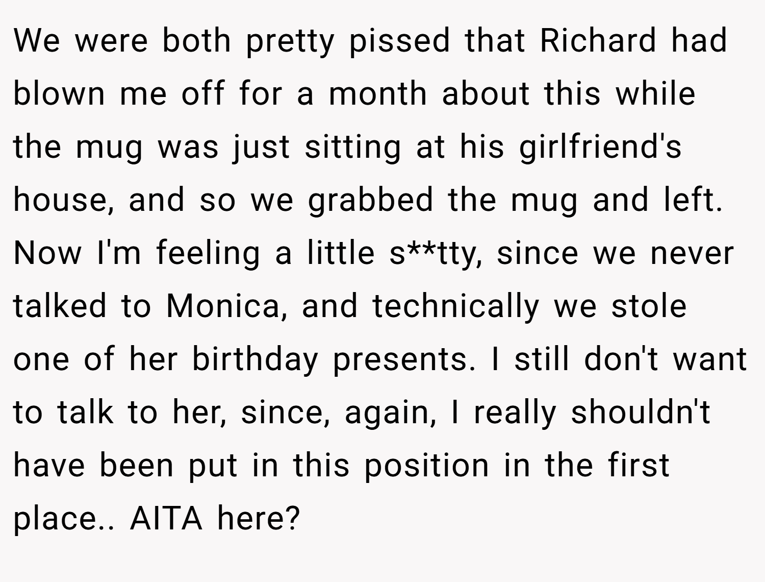 We were both pretty pissed that Richard had blown me off for a month about this while the mug was just sitting at his girlfriend's house, and so we grabbed the mug and left. Now I'm feeling a little s**tty, since we never talked to Monica, and technically we stole one of her birthday presents. I still don't want to talk to her, since, again, I really shouldn't have been put in this position in the first place.. AITA here?