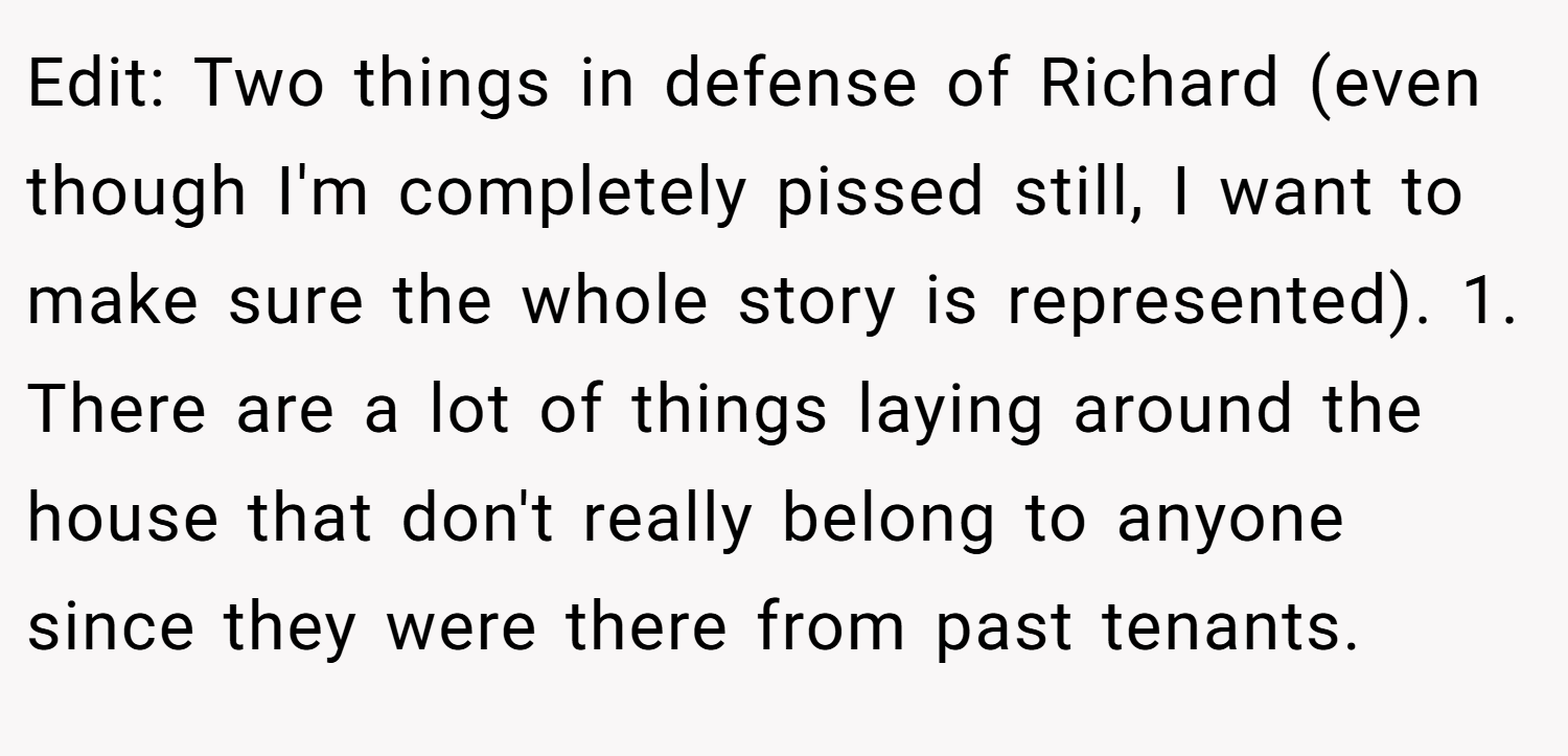 Edit: Two things in defense of Richard (even though I'm completely pissed still, I want to make sure the whole story is represented). 1. There are a lot of things laying around the house that don't really belong to anyone since they were there from past tenants.