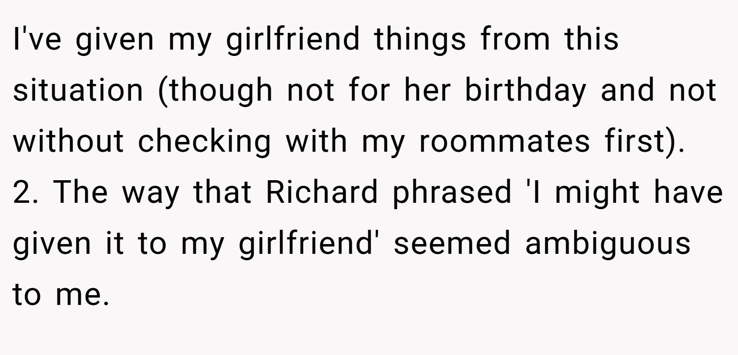 I've given my girlfriend things from this situation (though not for her birthday and not without checking with my roommates first). 2. The way that Richard phrased 'I might have given it to my girlfriend' seemed ambiguous to me.