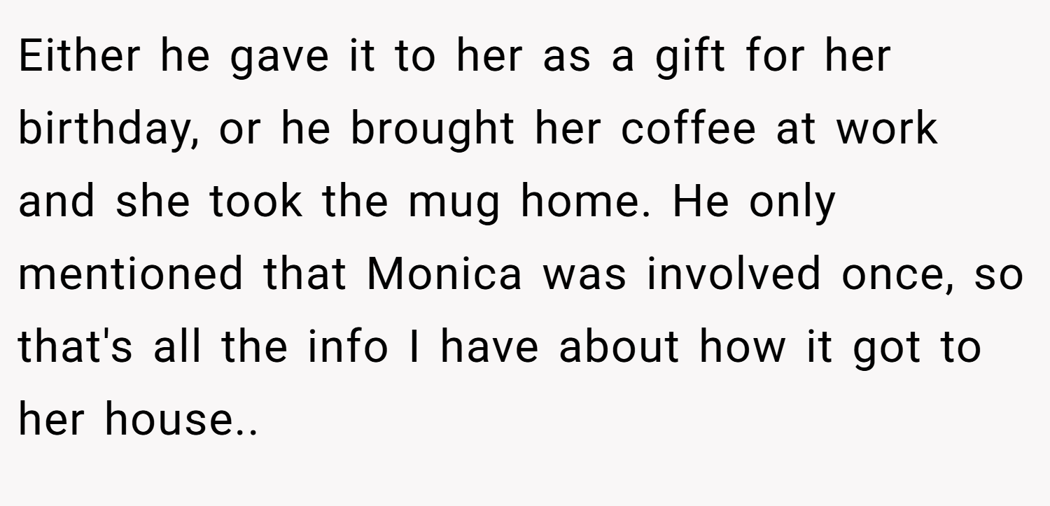 Either he gave it to her as a gift for her birthday, or he brought her coffee at work and she took the mug home. He only mentioned that Monica was involved once, so that's all the info I have about how it got to her house.. 