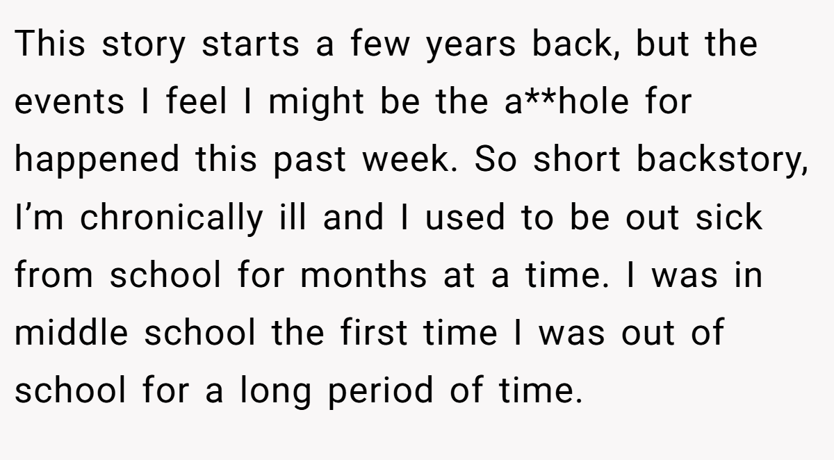 This story starts a few years back, but the events I feel I might be the a**hole for happened this past week. So short backstory, I’m chronically ill and I used to be out sick from school for months at a time. I was in middle school the first time I was out of school for a long period of time.