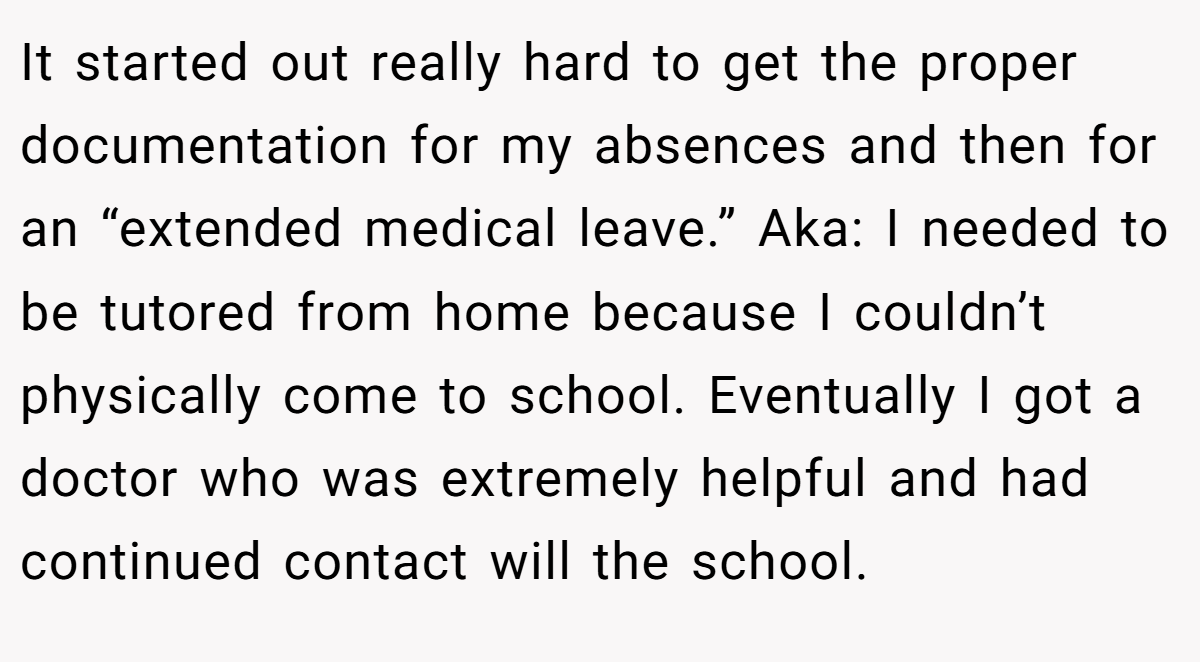 It started out really hard to get the proper documentation for my absences and then for an “extended medical leave.” Aka: I needed to be tutored from home because I couldn’t physically come to school. Eventually I got a doctor who was extremely helpful and had continued contact will the school.