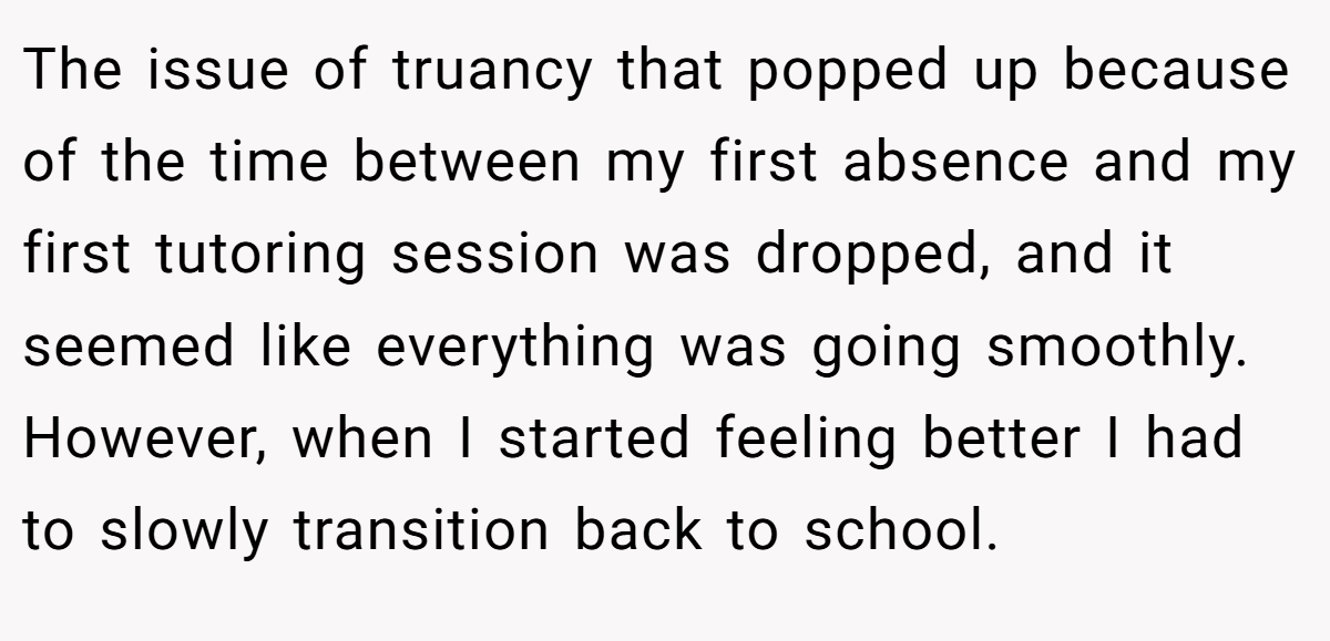 The issue of truancy that popped up because of the time between my first absence and my first tutoring session was dropped, and it seemed like everything was going smoothly. However, when I started feeling better I had to slowly transition back to school.