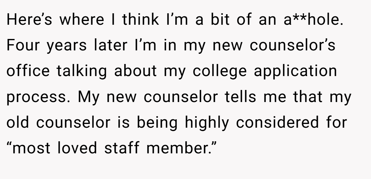 Here’s where I think I’m a bit of an a**hole. Four years later I’m in my new counselor’s office talking about my college application process. My new counselor tells me that my old counselor is being highly considered for “most loved staff member.”