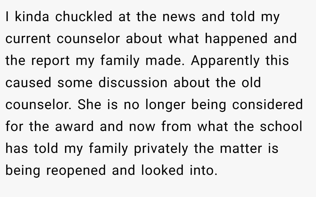 I kinda chuckled at the news and told my current counselor about what happened and the report my family made. Apparently this caused some discussion about the old counselor. She is no longer being considered for the award and now from what the school has told my family privately the matter is being reopened and looked into.