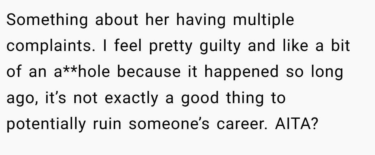 Something about her having multiple complaints. I feel pretty guilty and like a bit of an a**hole because it happened so long ago, it’s not exactly a good thing to potentially ruin someone’s career. AITA?